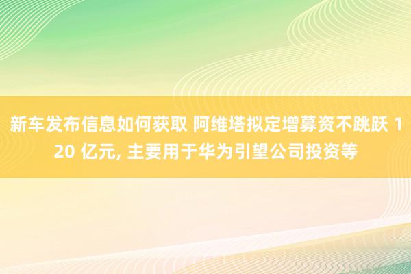 新车发布信息如何获取 阿维塔拟定增募资不跳跃 120 亿元, 主要用于华为引望公司投资等