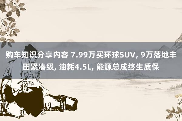 购车知识分享内容 7.99万买环球SUV, 9万落地丰田紧凑级, 油耗4.5L, 能源总成终生质保