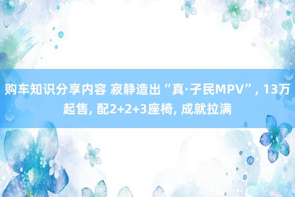 购车知识分享内容 寂静造出“真·子民MPV”, 13万起售, 配2+2+3座椅, 成就拉满