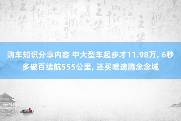 购车知识分享内容 中大型车起步才11.98万, 6秒多破百续航555公里, 还买啥速腾念念域