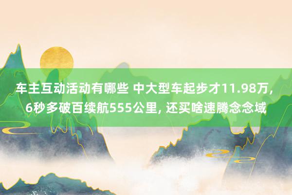 车主互动活动有哪些 中大型车起步才11.98万, 6秒多破百续航555公里, 还买啥速腾念念域