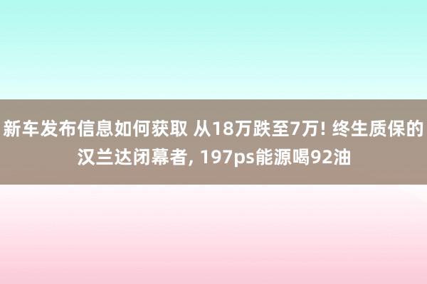 新车发布信息如何获取 从18万跌至7万! 终生质保的汉兰达闭幕者, 197ps能源喝92油