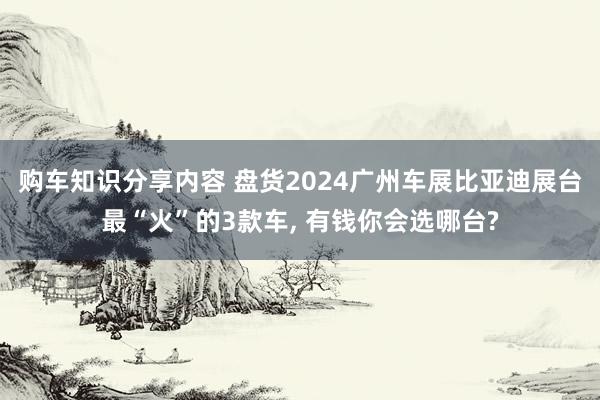 购车知识分享内容 盘货2024广州车展比亚迪展台最“火”的3款车, 有钱你会选哪台?