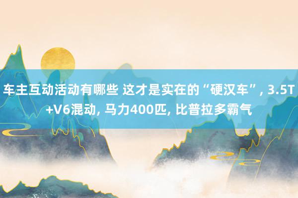 车主互动活动有哪些 这才是实在的“硬汉车”, 3.5T+V6混动, 马力400匹, 比普拉多霸气