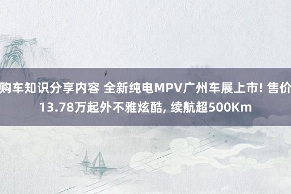 购车知识分享内容 全新纯电MPV广州车展上市! 售价13.78万起外不雅炫酷, 续航超500Km