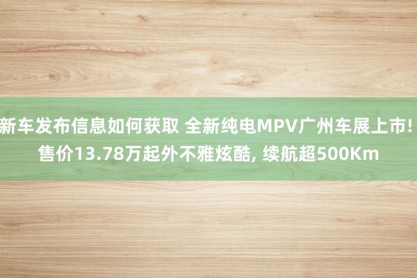 新车发布信息如何获取 全新纯电MPV广州车展上市! 售价13.78万起外不雅炫酷, 续航超500Km