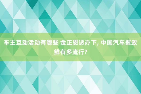 车主互动活动有哪些 金正恩惩办下, 中国汽车握政鲜有多流行?