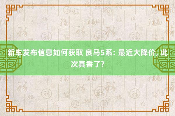 新车发布信息如何获取 良马5系: 最近大降价, 此次真香了?