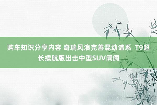 购车知识分享内容 奇瑞风浪完善混动谱系  T9超长续航版出击中型SUV阛阓