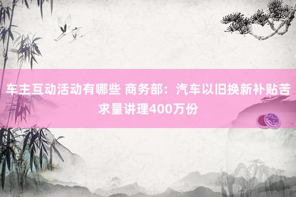 车主互动活动有哪些 商务部：汽车以旧换新补贴苦求量讲理400万份