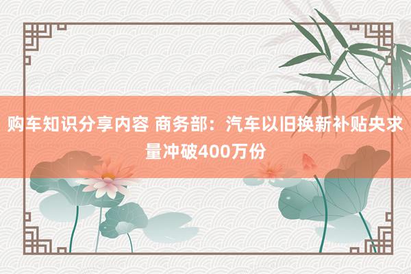 购车知识分享内容 商务部：汽车以旧换新补贴央求量冲破400万份