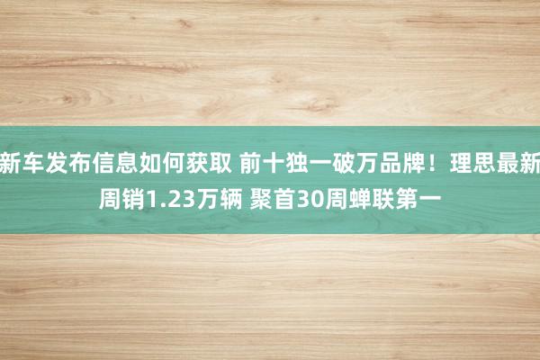 新车发布信息如何获取 前十独一破万品牌！理思最新周销1.23万辆 聚首30周蝉联第一