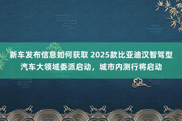 新车发布信息如何获取 2025款比亚迪汉智驾型汽车大领域委派启动，城市内测行将启动