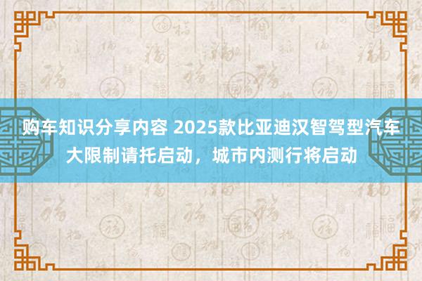 购车知识分享内容 2025款比亚迪汉智驾型汽车大限制请托启动，城市内测行将启动