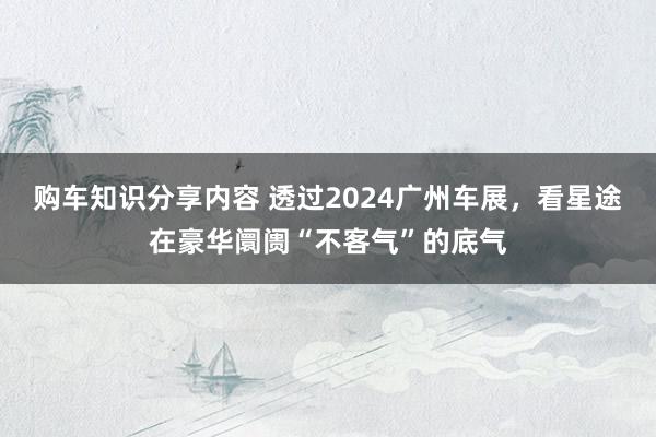 购车知识分享内容 透过2024广州车展，看星途在豪华阛阓“不客气”的底气