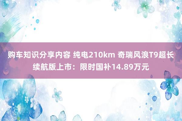 购车知识分享内容 纯电210km 奇瑞风浪T9超长续航版上市：限时国补14.89万元