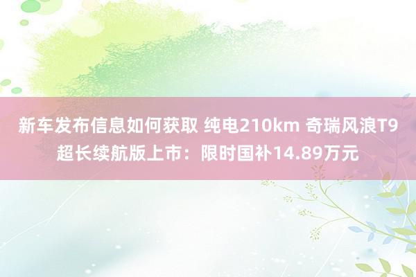 新车发布信息如何获取 纯电210km 奇瑞风浪T9超长续航版上市：限时国补14.89万元