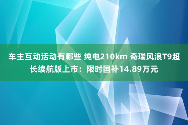 车主互动活动有哪些 纯电210km 奇瑞风浪T9超长续航版上市：限时国补14.89万元