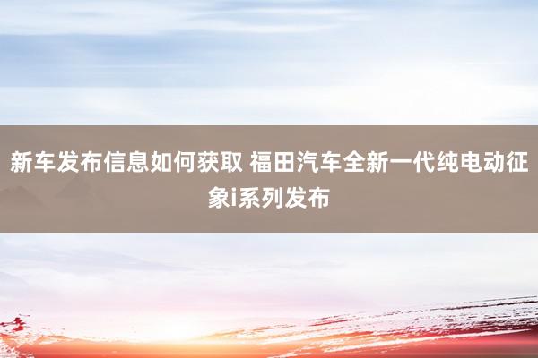 新车发布信息如何获取 福田汽车全新一代纯电动征象i系列发布