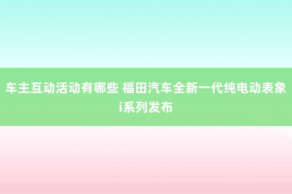 车主互动活动有哪些 福田汽车全新一代纯电动表象i系列发布