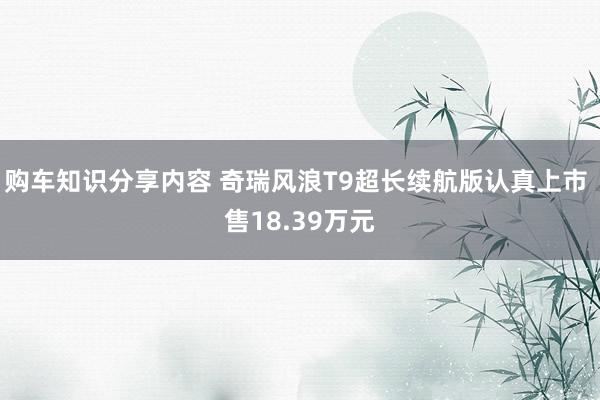 购车知识分享内容 奇瑞风浪T9超长续航版认真上市 售18.39万元