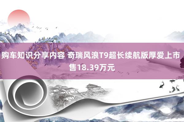 购车知识分享内容 奇瑞风浪T9超长续航版厚爱上市 售18.39万元