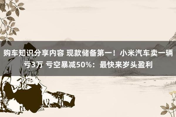 购车知识分享内容 现款储备第一！小米汽车卖一辆亏3万 亏空暴减50%：最快来岁头盈利