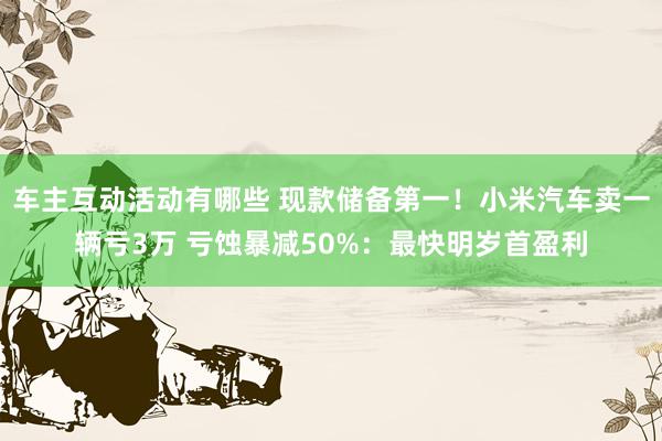 车主互动活动有哪些 现款储备第一！小米汽车卖一辆亏3万 亏蚀暴减50%：最快明岁首盈利