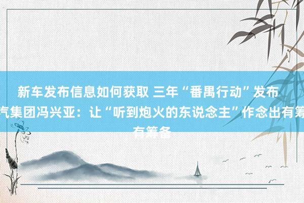 新车发布信息如何获取 三年“番禺行动”发布  广汽集团冯兴亚：让“听到炮火的东说念主”作念出有筹备