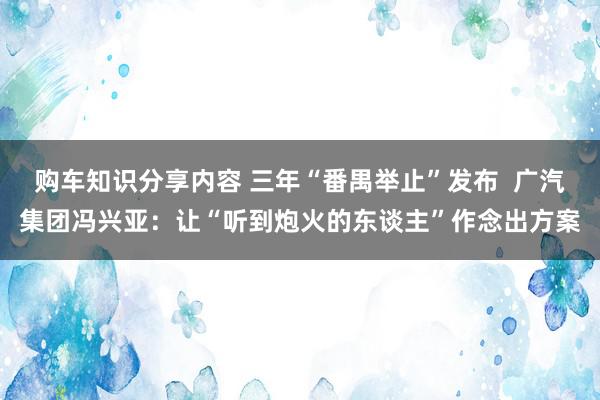 购车知识分享内容 三年“番禺举止”发布  广汽集团冯兴亚：让“听到炮火的东谈主”作念出方案