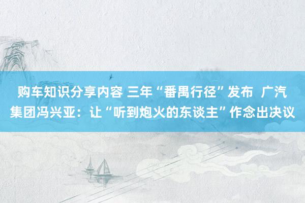 购车知识分享内容 三年“番禺行径”发布  广汽集团冯兴亚：让“听到炮火的东谈主”作念出决议