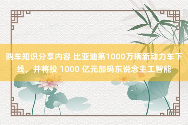 购车知识分享内容 比亚迪第1000万辆新动力车下线，并将投 1000 亿元加码东说念主工智能