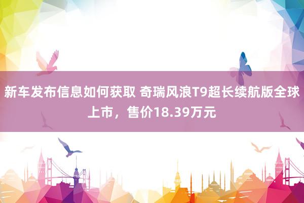 新车发布信息如何获取 奇瑞风浪T9超长续航版全球上市，售价18.39万元