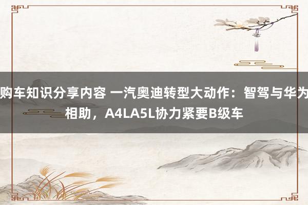 购车知识分享内容 一汽奥迪转型大动作：智驾与华为相助，A4LA5L协力紧要B级车