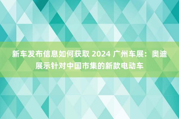 新车发布信息如何获取 2024 广州车展：奥迪展示针对中国市集的新款电动车