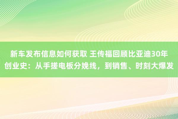 新车发布信息如何获取 王传福回顾比亚迪30年创业史：从手搓电板分娩线，到销售、时刻大爆发