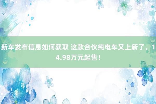 新车发布信息如何获取 这款合伙纯电车又上新了，14.98万元起售！