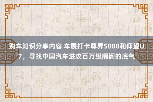 购车知识分享内容 车展打卡尊界S800和仰望U7，寻找中国汽车进攻百万级阛阓的底气