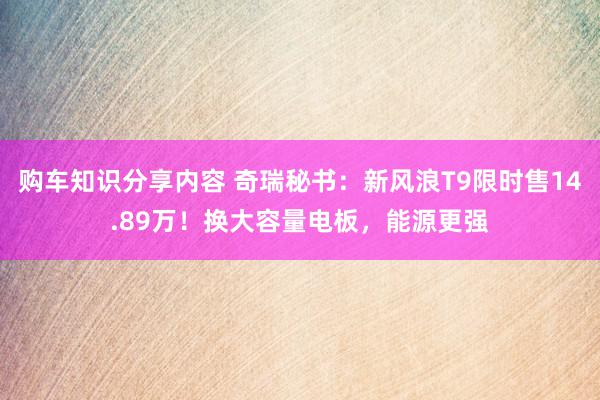 购车知识分享内容 奇瑞秘书：新风浪T9限时售14.89万！换大容量电板，能源更强