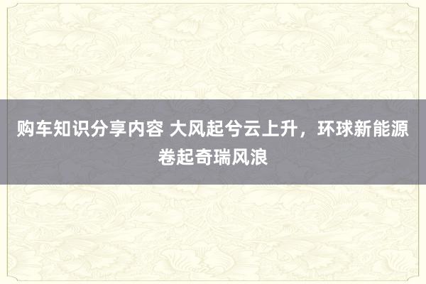 购车知识分享内容 大风起兮云上升，环球新能源卷起奇瑞风浪