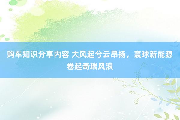 购车知识分享内容 大风起兮云昂扬，寰球新能源卷起奇瑞风浪