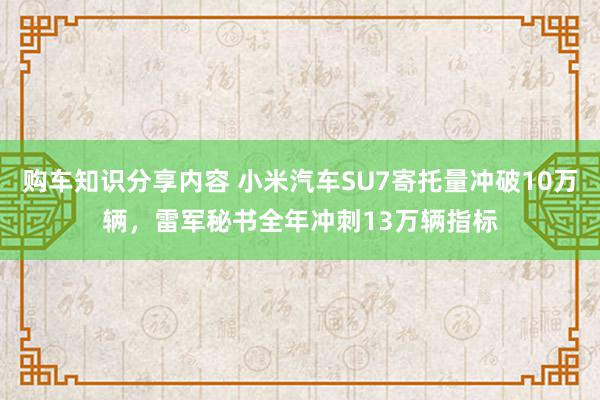 购车知识分享内容 小米汽车SU7寄托量冲破10万辆，雷军秘书全年冲刺13万辆指标