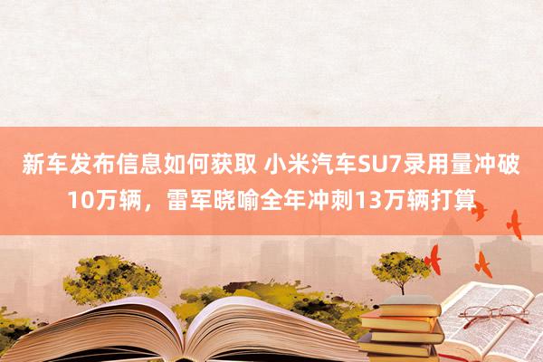 新车发布信息如何获取 小米汽车SU7录用量冲破10万辆，雷军晓喻全年冲刺13万辆打算