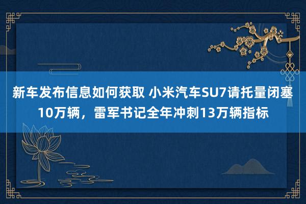 新车发布信息如何获取 小米汽车SU7请托量闭塞10万辆，雷军书记全年冲刺13万辆指标