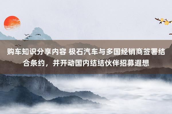 购车知识分享内容 极石汽车与多国经销商签署结合条约，并开动国内结结伙伴招募遐想