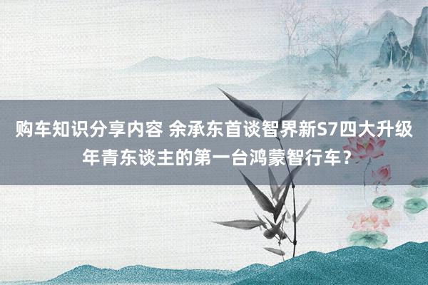 购车知识分享内容 余承东首谈智界新S7四大升级 年青东谈主的第一台鸿蒙智行车？