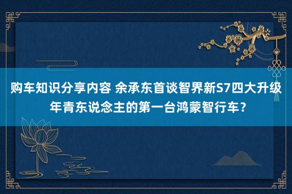 购车知识分享内容 余承东首谈智界新S7四大升级 年青东说念主的第一台鸿蒙智行车？