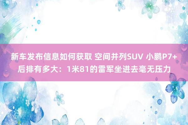 新车发布信息如何获取 空间并列SUV 小鹏P7+后排有多大：1米81的雷军坐进去毫无压力