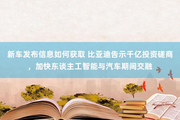 新车发布信息如何获取 比亚迪告示千亿投资磋商，加快东谈主工智能与汽车期间交融