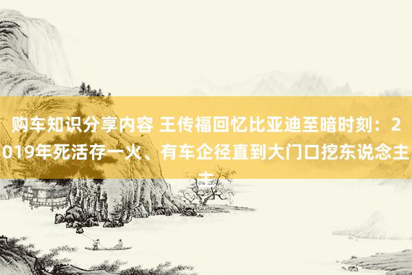 购车知识分享内容 王传福回忆比亚迪至暗时刻：2019年死活存一火、有车企径直到大门口挖东说念主